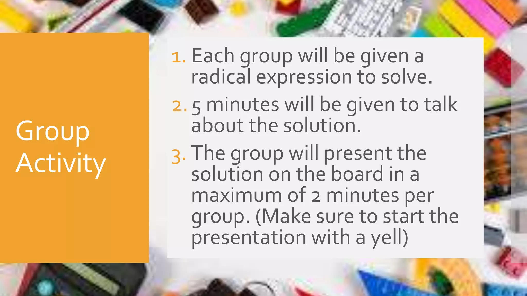 Group
Activity
1. Each group will be given a
radical expression to solve.
2.5 minutes will be given to talk
about the solution.
3. The group will present the
solution on the board in a
maximum of 2 minutes per
group. (Make sure to start the
presentation with a yell)