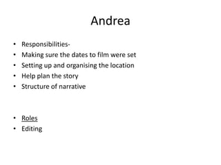 Andrea
•
•
•
•
•

ResponsibilitiesMaking sure the dates to film were set
Setting up and organising the location
Help plan the story
Structure of narrative

• Roles
• Editing

 