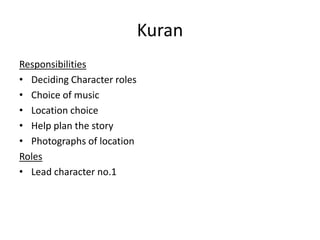 Kuran
Responsibilities
• Deciding Character roles
• Choice of music
• Location choice
• Help plan the story
• Photographs of location
Roles
• Lead character no.1

 
