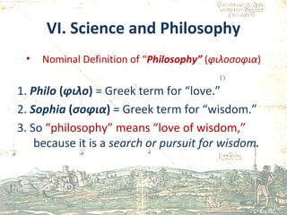VI. Science and Philosophy Nominal Definition of “ Philosophy”  ( φιλοσοφια ) 1.  Philo  ( φιλο )   = Greek term for “love.” 2.  Sophia  ( σοφια )  = Greek term for “wisdom.” 3. So  “philosophy” means “love of wisdom,”  because it is a  search or pursuit for wisdom. 