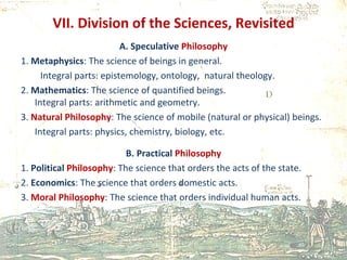 VII. Division of the Sciences, Revisited A. Speculative  Philosophy 1.  Metaphysics : The science of beings in general. Integral parts: epistemology, ontology,  natural theology. 2.  Mathematics : The science of quantified beings. Integral parts: arithmetic and geometry. 3.  Natural Philosophy : The science of mobile (natural or physical) beings. Integral parts: physics, chemistry, biology, etc.  B. Practical  Philosophy 1.  Political  Philosophy : The science that orders the acts of the state. 2.  Economics : The science that orders domestic acts. 3.  Moral Philosophy : The science that orders individual human acts. 