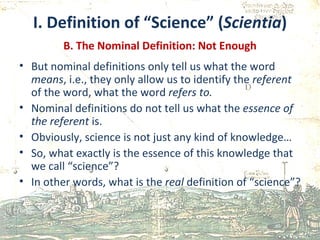 I. Definition of “Science” ( Scientia ) B. The Nominal Definition: Not Enough But nominal definitions only tell us what the word  means , i.e., they only allow us to identify the  referent  of the word, what the word  refers to. Nominal definitions do not tell us what the  essence of the referent  is. Obviously, science is not just any kind of knowledge… So, what exactly is the essence of this knowledge that we call “science”? In other words, what is the  real  definition of “science”?  