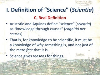 I. Definition of “Science” ( Scientia ) C. Real Definition Aristotle and Aquinas define “science” ( scientia ) as “knowledge through causes” ( cognitio per causas ). That is, for knowledge to be scientific, it must be a knowledge of  why  something is, and not just of the mere  fact  that it is . Science gives  reasons  for things. 