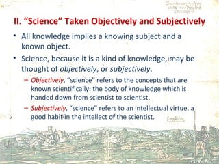 II. “Science” Taken Objectively and Subjectively All knowledge implies a knowing subject and a known object. Science, because it is a kind of knowledge, may be thought of  objectively , or  subjectively . Objectively , “science” refers to the concepts that are known scientifically: the body of knowledge which is handed down from scientist to scientist. Subjectively , “science” refers to an intellectual virtue, a good habit in the intellect of the scientist. 