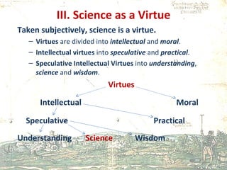 III. Science as a Virtue Taken subjectively, science is a virtue. Virtues  are divided into  intellectual   and  moral . Intellectual   virtues  into  speculative  and  practical . Speculative Intellectual Virtues  into  understanding ,  science  and  wisdom . Virtues Intellectual  Moral Speculative      Practical Understanding Science   Wisdom 