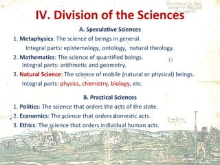 IV. Division of the Sciences A. Speculative Sciences 1.  Metaphysics : The science of beings in general. Integral parts: epistemology, ontology,  natural theology. 2.  Mathematics : The science of quantified beings. Integral parts: arithmetic and geometry. 3.  Natural Science : The science of mobile (natural or physical) beings. Integral parts:  physics, chemistry, biology,  etc.  B. Practical Sciences 1.  Politics : The science that orders the acts of the state. 2.  Economics : The science that orders domestic acts. 3.  Ethics : The science that orders individual human acts. 