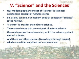V. “Science” and the Sciences Our modern popular concept of “science” is (almost) coextensive concept of  natural  science. So, as you can see, our modern popular concept of “science” is too narrow.  “ Science” is broader than natural science.  There are sciences that are not part of natural science.  One obvious case is mathematics, which is a science, yet not natural science. And there are other sciences (knowledge through causes), which are neither empirical nor mathematical. 