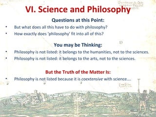 VI. Science and Philosophy Questions at this Point: But what does all this have to do with philosophy? How exactly does ‘philosophy’ fit into all of this? You may be Thinking: Philosophy is not listed: it belongs to the humanities, not to the sciences. Philosophy is not listed: it belongs to the arts, not to the sciences. But the Truth of the Matter Is: Philosophy is not listed because it is  coextensive  with science…. 