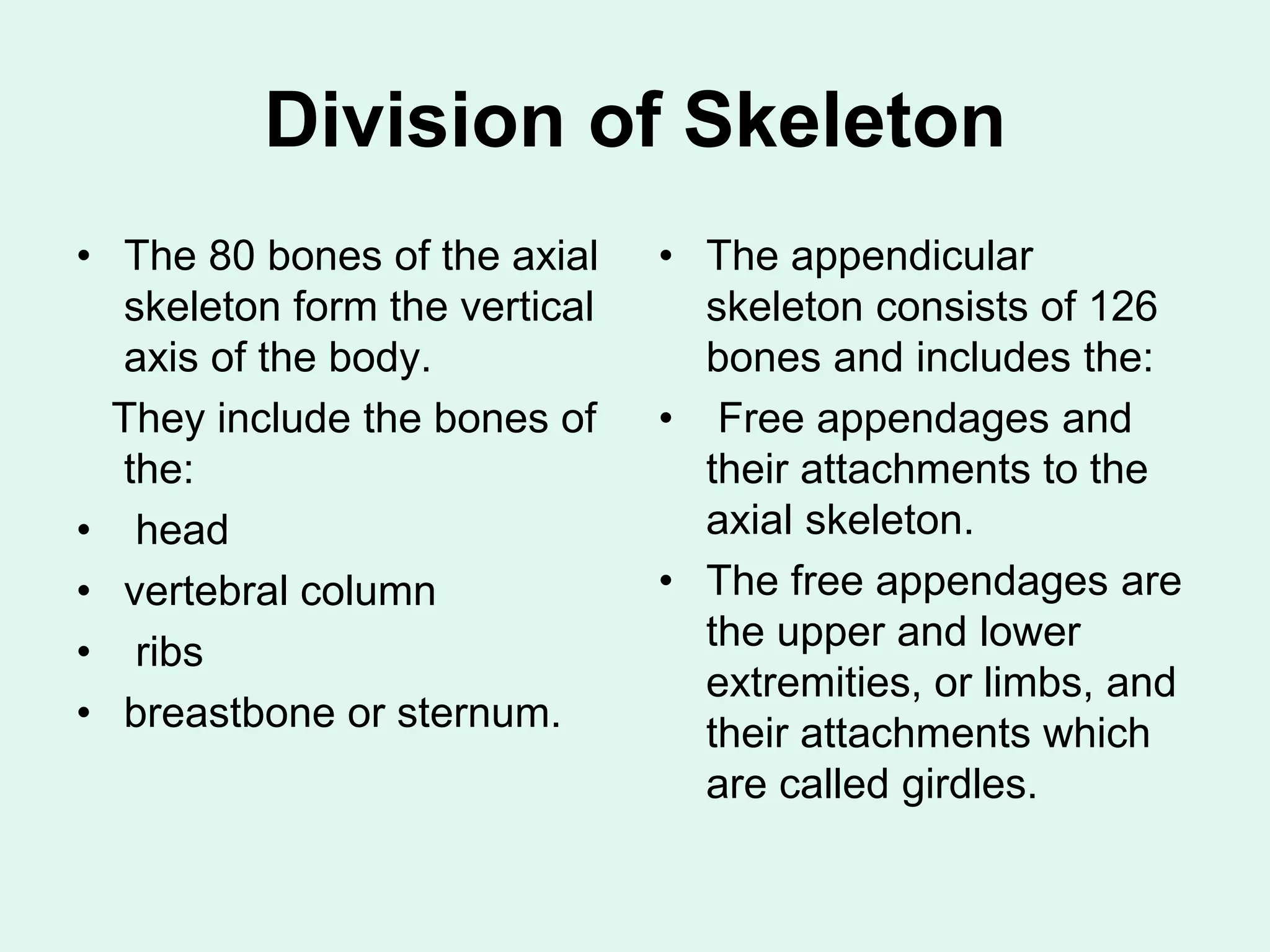Division of Skeleton
• The 80 bones of the axial
skeleton form the vertical
axis of the body.
They include the bones of
the:
• head
• vertebral column
• ribs
• breastbone or sternum.
• The appendicular
skeleton consists of 126
bones and includes the:
• Free appendages and
their attachments to the
axial skeleton.
• The free appendages are
the upper and lower
extremities, or limbs, and
their attachments which
are called girdles.
 