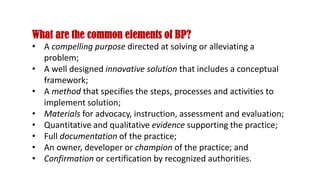What are the common elements of BP?
• A compelling purpose directed at solving or alleviating a
problem;
• A well designed innovative solution that includes a conceptual
framework;
• A method that specifies the steps, processes and activities to
implement solution;
• Materials for advocacy, instruction, assessment and evaluation;
• Quantitative and qualitative evidence supporting the practice;
• Full documentation of the practice;
• An owner, developer or champion of the practice; and
• Confirmation or certification by recognized authorities.
 