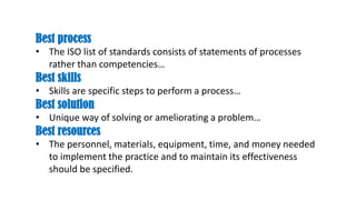 Best process
• The ISO list of standards consists of statements of processes
rather than competencies…
Best skills
• Skills are specific steps to perform a process…
Best solution
• Unique way of solving or ameliorating a problem…
Best resources
• The personnel, materials, equipment, time, and money needed
to implement the practice and to maintain its effectiveness
should be specified.
 