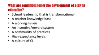What are conditions foster the development of a BP in
education?
• School leadership that is transformational
• A teacher knowledge base
• A working milieu
• An incentive/reward system
• A community of practices
• High expectancy levels
• A culture of CI
 