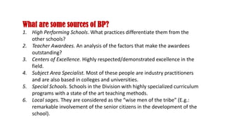 What are some sources of BP?
1. High Performing Schools. What practices differentiate them from the
other schools?
2. Teacher Awardees. An analysis of the factors that make the awardees
outstanding?
3. Centers of Excellence. Highly respected/demonstrated excellence in the
field.
4. Subject Area Specialist. Most of these people are industry practitioners
and are also based in colleges and universities.
5. Special Schools. Schools in the Division with highly specialized curriculum
programs with a state of the art teaching methods.
6. Local sages. They are considered as the “wise men of the tribe” (E.g.:
remarkable involvement of the senior citizens in the development of the
school).
 