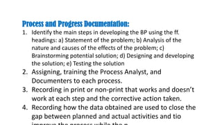 Process and Progress Documentation:
1. Identify the main steps in developing the BP using the ff.
headings: a) Statement of the problem; b) Analysis of the
nature and causes of the effects of the problem; c)
Brainstorming potential solution; d) Designing and developing
the solution; e) Testing the solution
2. Assigning, training the Process Analyst, and
Documenters to each process.
3. Recording in print or non-print that works and doesn’t
work at each step and the corrective action taken.
4. Recording how the data obtained are used to close the
gap between planned and actual activities and tio
 