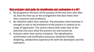 What principles shall guide the identification and confirmation of a BP?
1. Be designed on the basis of the purpose of the end users who after
all, have the final say on the arrangement that best meets their
nees, resources and conditions;
2. Be indicative rather than selective. The procedure shall indicative in
strength as well as the limitations of the practice in relation to its
scope of application. The search criteria shall make clear to the
potential end users what the practice can and connot do;
3. Enhance rather than restrict initiatives. The identification,
confirmation and certification processes should be friendly,
delighting, collaborative experience for both the developers and the
evaluators;
 