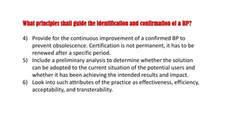 What principles shall guide the identification and confirmation of a BP?
4) Provide for the continuous improvement of a confirmed BP to
prevent obsolescence. Certification is not permanent, it has to be
renewed after a specific period.
5) Include a preliminary analysis to determine whether the solution
can be adopted to the current situation of the potential users and
whether it has been achieving the intended results and impact.
6) Look into such attributes of the practice as effectiveness, efficiency,
acceptability, and transterability.
 