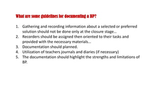 What are some guidelines for documenting a BP?
1. Gathering and recording information about a selected or preferred
solution should not be done only at the closure stage…
2. Recorders should be assigned then oriented to their tasks and
provided with the necessary materials…
3. Documentation should planned.
4. Utilization of teachers journals and diaries (if necessary)
5. The documentation should highlight the strengths and limitations of
BP.
 