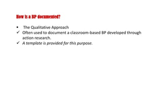 How is a BP documented?
 The Qualitative Approach
 Often used to document a classroom-based BP developed through
action research.
 A template is provided for this purpose.
 