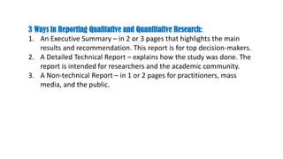 3 Ways in Reporting Qualitative and Quantitative Research:
1. An Executive Summary – in 2 or 3 pages that highlights the main
results and recommendation. This report is for top decision-makers.
2. A Detailed Technical Report – explains how the study was done. The
report is intended for researchers and the academic community.
3. A Non-technical Report – in 1 or 2 pages for practitioners, mass
media, and the public.
 
