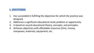A. EFFECTIVENESS
1. Has succeeded in fulfilling the objectives for which the practice was
designed.
2. Addresses a significant educational need, problem or opportunity.
3. Is based on sound educational theory, concepts, and principles.
4. Achieves objectives with affordable resources (time, money,
manpower, materials, equipment, etc.
 