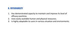 B. SUSTAINABILITY
1. Has demonstrated capacity to maintain and improve its level of
efficacy overtime.
2. Uses easily available human and physical resources.
3. Is highly adaptable to users in various situation and environments.
 