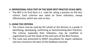 4. OPERATIONAL FIELD TEST OF THE SEDIP BEST PRACTICE SCALE (BPS)
• The BPS in its final form is a scale for rating a practice on the four
criteria. Each criterion was rated on three indicators, except
effectiveness, which was rate on four.
5. USING THE CRITERIA
• The criteria may be used by the school or the division as a guide in
identifying, developing, confirming or benchmarking Best Practices.
The criteria, especially their indicators, may be modified or
augmented to suit the needs of the end users of the Best Practice.
• The scale was presented to SEDIP consultants for expert validation
and was revised on the basis of the feedback received.
 