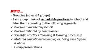 Activity…
• Grouping (at least 4 groups)
• Each group thinks of remarkable practices in school and
label them according to the following segments:
 Practice mandated by DepED
 Practice initiated by Practitioners
 Scientific practices (teaching & learning processes)
 Matured educational technologies, being used 5 years
& above
• Group presentations
 