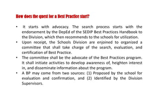 How does the quest for a Best Practice start?
• It starts with advocacy. The search process starts with the
endorsement by the DepEd of the SEDIP Best Practices Handbook to
the Division, which then recommends to the schools for utilization.
• Upon receipt, the Schools Division are enjoined to organized a
committee that shall take charge of the search, evaluation, and
certification of Best Practice.
• The committee shall be the advocate of the Best Practices program.
It shall initiate activities to develop awareness of, heighten interest
in, and disseminate information about the program.
• A BP may come from two sources: (1) Proposed by the school for
evaluation and confirmation, and (2) Identified by the Division
Supervisors.
 