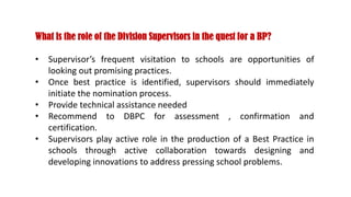 What is the role of the Division Supervisors in the quest for a BP?
• Supervisor’s frequent visitation to schools are opportunities of
looking out promising practices.
• Once best practice is identified, supervisors should immediately
initiate the nomination process.
• Provide technical assistance needed
• Recommend to DBPC for assessment , confirmation and
certification.
• Supervisors play active role in the production of a Best Practice in
schools through active collaboration towards designing and
developing innovations to address pressing school problems.
 