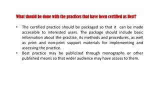 What should be done with the practices that have been certified as Best?
• The certified practice should be packaged so that it can be made
accessible to interested users. The package should include basic
information about the practice, its methods and procedures, as well
as print and non-print support materials for implementing and
assessing the practice.
• Best practice may be publicized through monographs or other
published means so that wider audience may have access to them.
 