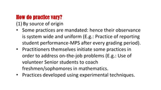 How do practice vary?
(1) By source of origin
• Some practices are mandated: hence their observance
is system wide and uniform (E.g.: Practice of reporting
student performance-MPS after every grading period).
• Practitioners themselves initiate some practices in
order to address on-the-job problems (E.g.: Use of
volunteer Senior students to coach
freshmen/sophomores in mathematics.
• Practices developed using experimental techniques.
 