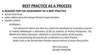 BEST PRACTICE AS A PROCESS
A.REQUEST FOR THE ASSESSMENT OF A BEST PRACTICE
 School letterhead
 Letter addressed to the Schools Division Superintendent
 Sample content:
Sir/Madam:
I am pleased to inform you that our school has developed an innovative practice
of making Makabayan a laboratory of life by students of Araling Panlipunan, TLE,
MAPEH and Values Education. Attached is a brief description of the practice.
I am recommending the practice for certification as a Best Practice.
Kindly send us the Division Best Practice representatives to assess the practice.
Very truly yours,
SCHOOL PRINCIPAL
 