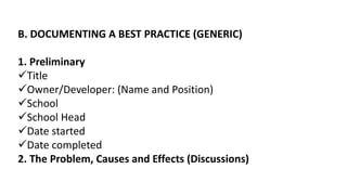 B. DOCUMENTING A BEST PRACTICE (GENERIC)
1. Preliminary
Title
Owner/Developer: (Name and Position)
School
School Head
Date started
Date completed
2. The Problem, Causes and Effects (Discussions)
 