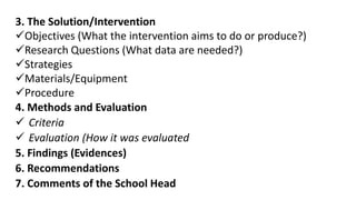 3. The Solution/Intervention
Objectives (What the intervention aims to do or produce?)
Research Questions (What data are needed?)
Strategies
Materials/Equipment
Procedure
4. Methods and Evaluation
 Criteria
 Evaluation (How it was evaluated
5. Findings (Evidences)
6. Recommendations
7. Comments of the School Head
 