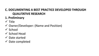 C. DOCUMENTING A BEST PRACTICE DEVELOPED THROUGH
QUALITATIVE RESEARCH
1. Preliminary
 Title
 Owner/Developer: (Name and Position)
 School
 School Head
 Date started
 Date completed
 