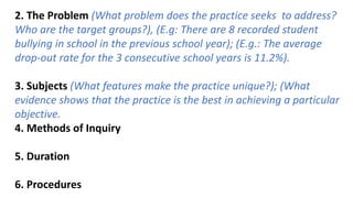 2. The Problem (What problem does the practice seeks to address?
Who are the target groups?), (E.g: There are 8 recorded student
bullying in school in the previous school year); (E.g.: The average
drop-out rate for the 3 consecutive school years is 11.2%).
3. Subjects (What features make the practice unique?); (What
evidence shows that the practice is the best in achieving a particular
objective.
4. Methods of Inquiry
5. Duration
6. Procedures
 
