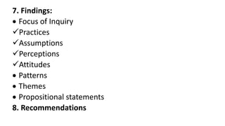 7. Findings:
 Focus of Inquiry
Practices
Assumptions
Perceptions
Attitudes
 Patterns
 Themes
 Propositional statements
8. Recommendations
 