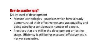 How do practice vary?
(2) By level of development
• Mature technologies - practices which have already
demonstrated their effectiveness and acceptability and
being used by a considerable number of people.
• Practices that are still in the development or testing
stage. Efficiency is still being assessed; effectiveness is
not yet conclusive.
 