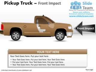 Pickup Truck – Front Impact




                                                                              Front Impact




                                           YOUR TEXT HERE
           Your Text Goes here. Put your text here.
            • Your Text Goes here. Put your text here. Your Text Goes here.
            • Put your text here. Your Text Goes here. Put your text here.
            • Your Text Goes here. Put your text here. Your Text Goes here.

Unlimited downloads at www.slideteam.net                                            Your Logo
 