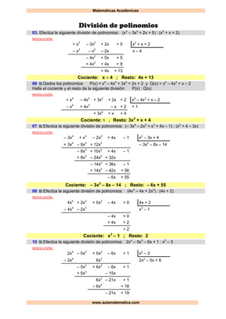 Matemáticas Académicas
www.aulamatematica.com
División de polinomios
03. Efectúa la siguiente división de polinomios: (x3
– 3x2
+ 2x + 5) : (x2
+ x + 2)
RESOLUCIÓN:
+ x3
– 3x2
+ 2x + 5 x2
+ x + 2
– x3
– x2
– 2x x – 4
– 4x2
+ 0x + 5
+ 4x2
+ 4x + 8
+ 4x + 13
Cociente: x – 4 ; Resto: 4x + 13
06 Dados los polinomios P(x) = x4
– 4x3
+ 3x2
+ 2x + 2 y Q(x) = x4
– 4x3
+ x – 2
Halla el cociente y el resto de la siguiente división: P(x) : Q(x)
RESOLUCIÓN:
+ x4
– 4x3
+ 3x2
+ 2x + 2 x4
– 4x3
+ x – 2
– x4
+ 4x3
– x + 2 + 1
+ 3x2
+ x + 4
Cociente: 1 ; Resto: 3x2
+ x + 4
07 Efectúa la siguiente división de polinomios: (– 3x4
– 2x2
+ x3
+ 4x – 1) : (x2
+ 4 – 3x)
RESOLUCIÓN:
– 3x4
+ x3
– 2x2
+ 4x – 1 x2
– 3x + 4
+ 3x4
– 9x3
+ 12x2
– 3x2
– 8x – 14
– 8x3
+ 10x2
+ 4x – 1
+ 8x3
– 24x2
+ 32x
– 14x2
+ 36x – 1
+ 14x2
– 42x + 56
– 6x + 55
Cociente: – 3x2
– 8x – 14 ; Resto: – 6x + 55
08 Efectúa la siguiente división de polinomios: (4x4
– 4x + 2x3
) : (4x + 2)
RESOLUCIÓN:
4x4
+ 2x3
+ 0x2
– 4x + 0 4x + 2
– 4x4
– 2x3
x3
– 1
– 4x + 0
+ 4x + 2
+ 2
Cociente: x3
– 1 ; Resto: 2
10 Efectúa la siguiente división de polinomios: 2x4
– 5x3
– 6x + 1 : x2
– 3
RESOLUCIÓN:
2x4
– 5x3
+ 0x2
– 6x + 1 x2
– 3
– 2x4
6x2
2x2
– 5x + 6
– 5x3
+ 6x2
– 6x + 1
+ 5x3
– 15x
6x2
– 21x + 1
– 6x2
+ 18
– 21x + 19
 