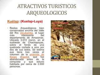 ATRACTIVOS TURISTICOS
ARQUEOLOGICOS
Kuélap: (Kuelap-Luya)
• Restos Arqueológicos bien
conservados encima del Valle
del Río Utcubamba, el lugar
más interesante del
departamento de Amazonas.
Ubicado 3.072 msnm, en el
sudoeste de Chachapoyas,
sobre el fondo de una
quebrada cortada a pico por
dos de sus lados. Se estima
que tiene tres veces el
volumen de la pirámide de
Keops (Egipto), que fue
abandonada antes de la
conquista y que estuvo
habitada por cerca de 2.000
personas.
 