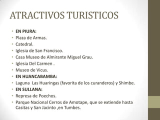 ATRACTIVOS TURISTICOS
• EN PIURA:
• Plaza de Armas.
• Catedral.
• Iglesia de San Francisco.
• Casa Museo de Almirante Miguel Grau.
• Iglesia Del Carmen .
• Museo de Vicus.
• EN HUANCABAMBA:
• Laguna Las Huaringas (favorita de los curanderos) y Shimbe.
• EN SULLANA:
• Represa de Poechos.
• Parque Nacional Cerros de Amotape, que se extiende hasta
Casitas y San Jacinto ,en Tumbes.
 