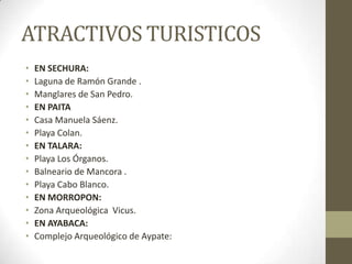 ATRACTIVOS TURISTICOS
• EN SECHURA:
• Laguna de Ramón Grande .
• Manglares de San Pedro.
• EN PAITA
• Casa Manuela Sáenz.
• Playa Colan.
• EN TALARA:
• Playa Los Órganos.
• Balneario de Mancora .
• Playa Cabo Blanco.
• EN MORROPON:
• Zona Arqueológica Vicus.
• EN AYABACA:
• Complejo Arqueológico de Aypate:
 