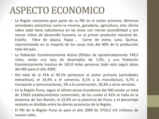 ASPECTO ECONOMICO
• La Región concentra gran parte de su PBI en el sector primario, llámense
actividades extractivas como la minería, ganadería, agricultura, esta última
sobre todo tiene subsistencia en las áreas con menos accesibilidad y con
menor índice de desarrollo humano, es el primer productor nacional de:
Estaño, Fibra de alpaca, Papas , Carne de ovino, Lana, Quinua,
representando en la mayoría de los casos más del 40% de la producción
total del país.
• La Población Económicamente Activa (PEA)es de aproximadamente 749,5
miles, existe una tasa de desempleo de 1,9%, y una Población
Económicamente Inactiva de 163.0 miles personas todo esto según datos
del INEI para el año 2009.
• Del total de la PEA el 49.5% pertenece al sector primario (actividades
extractivas), el 14,4% a el comercio, 8,1% a la manufactura, 6,7% a
transporte y comunicaciones, 3% a la construcción, 18,3% a otros servicios.
• En la Región Puno, según el último censo Económico del INEI existe un total
de 37663 establecimientos comerciales, de los cuales el 41% se halla en la
provincia de San Román, el 22,6% en la provincia de Puno, y el porcentaje
restante es dividido entre las demás provincias de la Región.
• El PBI de la Región Puno es para el año 2009 de 3754,3 mil millones de
nuevos soles.
 