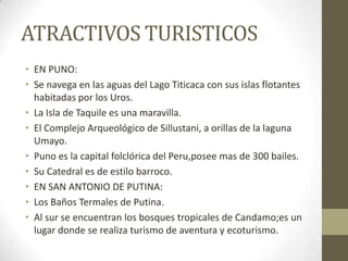 ATRACTIVOS TURISTICOS
• EN PUNO:
• Se navega en las aguas del Lago Titicaca con sus islas flotantes
habitadas por los Uros.
• La Isla de Taquile es una maravilla.
• El Complejo Arqueológico de Sillustani, a orillas de la laguna
Umayo.
• Puno es la capital folclórica del Peru,posee mas de 300 bailes.
• Su Catedral es de estilo barroco.
• EN SAN ANTONIO DE PUTINA:
• Los Baños Termales de Putina.
• Al sur se encuentran los bosques tropicales de Candamo;es un
lugar donde se realiza turismo de aventura y ecoturismo.
 