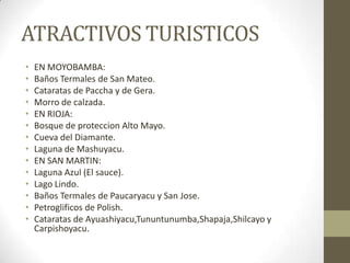 ATRACTIVOS TURISTICOS
• EN MOYOBAMBA:
• Baños Termales de San Mateo.
• Cataratas de Paccha y de Gera.
• Morro de calzada.
• EN RIOJA:
• Bosque de proteccion Alto Mayo.
• Cueva del Diamante.
• Laguna de Mashuyacu.
• EN SAN MARTIN:
• Laguna Azul (El sauce).
• Lago Lindo.
• Baños Termales de Paucaryacu y San Jose.
• Petroglificos de Polish.
• Cataratas de Ayuashiyacu,Tununtunumba,Shapaja,Shilcayo y
Carpishoyacu.
 