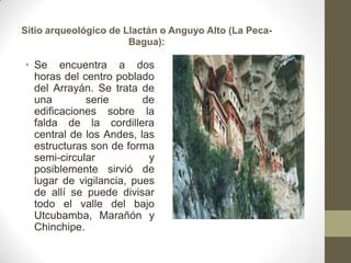Sitio arqueológico de Llactán o Anguyo Alto (La Peca-
Bagua):
• Se encuentra a dos
horas del centro poblado
del Arrayán. Se trata de
una serie de
edificaciones sobre la
falda de la cordillera
central de los Andes, las
estructuras son de forma
semi-circular y
posiblemente sirvió de
lugar de vigilancia, pues
de allí se puede divisar
todo el valle del bajo
Utcubamba, Marañón y
Chinchipe.
 
