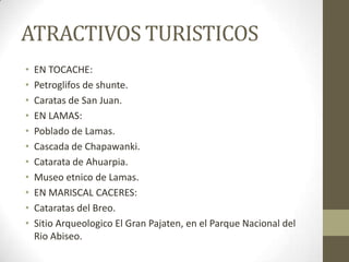 ATRACTIVOS TURISTICOS
• EN TOCACHE:
• Petroglifos de shunte.
• Caratas de San Juan.
• EN LAMAS:
• Poblado de Lamas.
• Cascada de Chapawanki.
• Catarata de Ahuarpia.
• Museo etnico de Lamas.
• EN MARISCAL CACERES:
• Cataratas del Breo.
• Sitio Arqueologico El Gran Pajaten, en el Parque Nacional del
Rio Abiseo.
 
