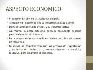 ASPECTO ECONOMICO
• Produce el 53,15% de las aceitunas del país.
• También vid (a partir de ella se industrializa pisco y vino).
• Destaca la ganadería de ovinos, y su industria láctea.
• Así mismo, la pesca artesanal concede abundante pescado
para la alimentación humana.
• En la minería es importante la extracción de cobre en la mina
de Toquepala.
• La ZOTAC se complementa con los centros de exportación
,transformación ,industria , comercialización y servicios
(CETICOS) para dinamizar el comercio.
 