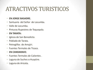 ATRACTIVOS TURISTICOS
• EN JORGE BASADRE.
• Santuario del Señor de Locumba.
• Valle de Locumba.
• Pinturas Rupestres de Toquepala.
• EN TARATA:
• Iglesia de San Benedicto.
• Poblado de Tarata.
• Petroglifos de Amajiri.
• Fuentes Termales de Ticaco.
• EN CANDARAVE:
• Fuentes Termales de Calientes .
• Laguna de Suches o Huaytire.
• Laguna de Aricota.
 